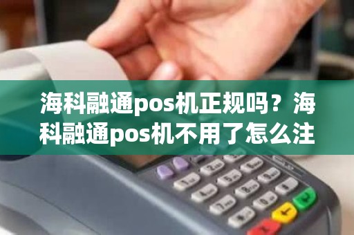 海科融通pos机正规吗？海科融通pos机不用了怎么注销？